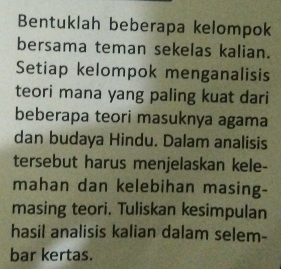 Bentuklah beberapa kelompok 
bersama teman sekelas kalian. 
Setiap kelompok menganalisis 
teori mana yang paling kuat dari 
beberapa teori masuknya agama 
dan budaya Hindu. Dalam analisis 
tersebut harus menjelaskan kele- 
mahan dan kelebihan masing- 
masing teori. Tuliskan kesimpulan 
hasil analisis kalian dalam selem- 
bar kertas.