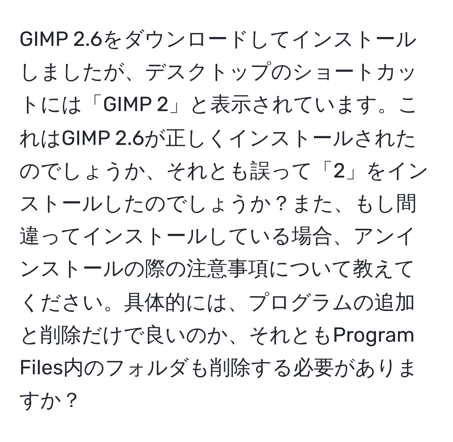 GIMP 2.6をダウンロードしてインストールしましたが、デスクトップのショートカットには「GIMP 2」と表示されています。これはGIMP 2.6が正しくインストールされたのでしょうか、それとも誤って「2」をインストールしたのでしょうか？また、もし間違ってインストールしている場合、アンインストールの際の注意事項について教えてください。具体的には、プログラムの追加と削除だけで良いのか、それともProgram Files内のフォルダも削除する必要がありますか？