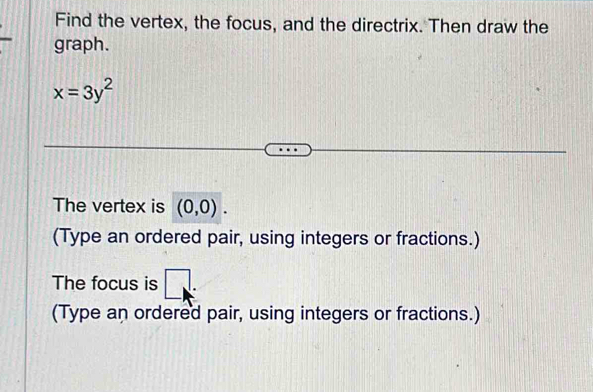 Find the vertex, the focus, and the directrix. Then draw the 
graph.
x=3y^2
The vertex is (0,0). 
(Type an ordered pair, using integers or fractions.) 
The focus is □ . 
(Type an ordered pair, using integers or fractions.)