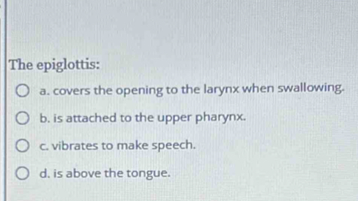 The epiglottis:
a. covers the opening to the larynx when swallowing.
b. is attached to the upper pharynx.
c. vibrates to make speech.
d. is above the tongue.