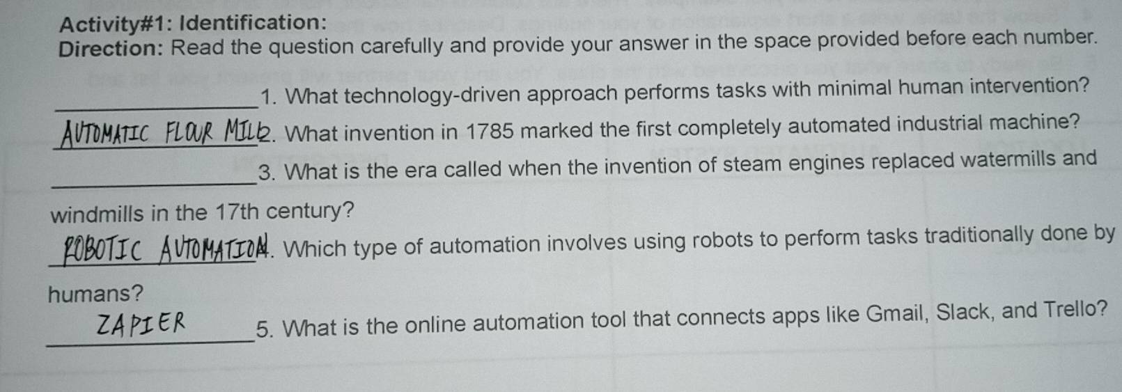 Activity#1: Identification: 
Direction: Read the question carefully and provide your answer in the space provided before each number. 
_1. What technology-driven approach performs tasks with minimal human intervention? 
_ 
2. What invention in 1785 marked the first completely automated industrial machine? 
_ 
3. What is the era called when the invention of steam engines replaced watermills and 
windmills in the 17th century? 
_ 
. Which type of automation involves using robots to perform tasks traditionally done by 
humans? 
_ 
5. What is the online automation tool that connects apps like Gmail, Slack, and Trello?