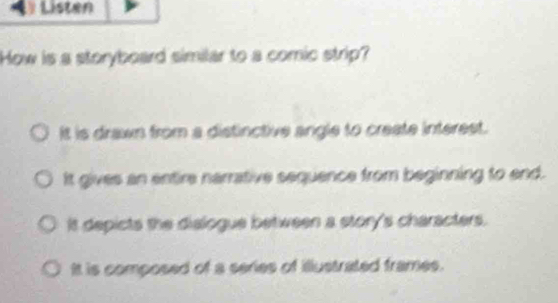 Listen
How is a storyboard similar to a comic strip?
It is drawn from a distinctive angle to create interest.
It gives an entire narrative sequence from beginning to end.
It depicts the dialogue between a story's characters.
It is composed of a series of illustrated frames.