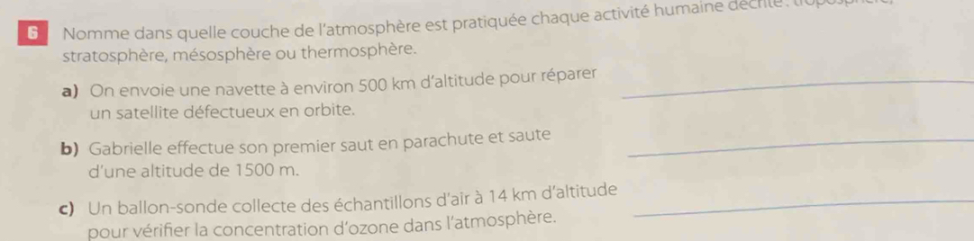 Nomme dans quelle couche de l'atmosphère est pratiquée chaque activité humaine décrite, tup 
stratosphère, mésosphère ou thermosphère. 
a) On envoie une navette à environ 500 km d'altitude pour réparer_ 
un satellite défectueux en orbite. 
b) Gabrielle effectue son premier saut en parachute et saute_ 
d’une altitude de 1500 m. 
c) Un ballon-sonde collecte des échantillons d'air à 14 km d'altitude_ 
pour vérifier la concentration d'ozone dans l'atmosphère.