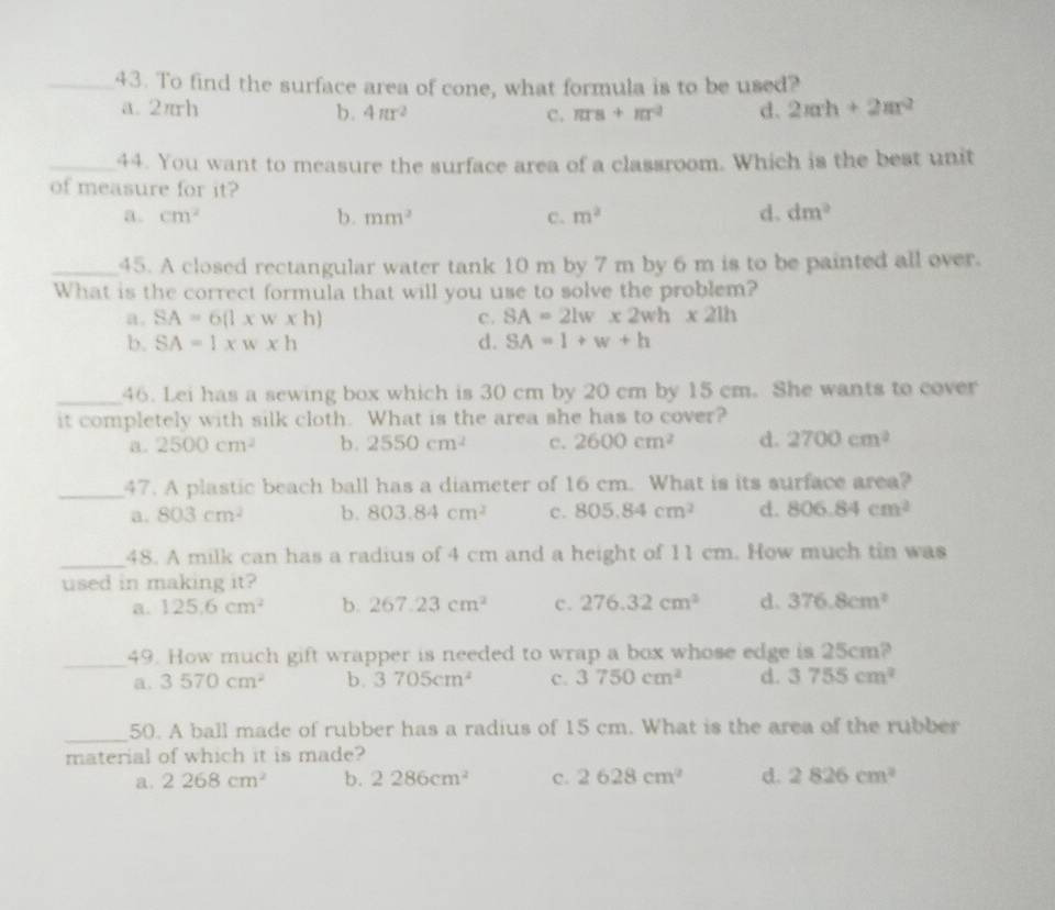 To find the surface area of cone, what formula is to be used?
a.2πrh b. 4π r^2 c. π rs+π r^2 d. 2π rh+2π r^2
_44. You want to measure the surface area of a classroom. Which is the best unit
of measure for it?
a. cm^2 b. mm^2 c. m^2 d. dm^2
_45. A closed rectangular water tank 10 m by 7 m by 6 m is to be painted all over.
What is the correct formula that will you use to solve the problem?
a. SA=6(l* w* h) c. SA=2lw* 2wh* 2lh
b. SA=1* w* h d. SA=1+w+h
_46. Lei has a sewing box which is 30 cm by 20 cm by 15 cm. She wants to cover
it completely with silk cloth. What is the area she has to cover?
a. 2500cm^2 b. 2550cm^2 c. 2600cm^2 d. 2700cm^2
_47. A plastic beach ball has a diameter of 16 cm. What is its surface area?
a. 803cm^2 b. 803.84cm^2 c. 805.84cm^2 d. 806.84cm^2
_48. A milk can has a radius of 4 cm and a height of 11 cm. How much tin was
used in making it?
a. 125.6cm^2 b. 267.23cm^2 c. 276.32cm^3 d. 376.8cm^2
_49. How much gift wrapper is needed to wrap a box whose edge is 25cm?
a. 3570cm^2 b. 3705cm^2 c. 3750cm^2 d. 3755cm^2
_50. A ball made of rubber has a radius of 15 cm. What is the area of the rubber
material of which it is made?
a. 2268cm^2 b. 2286cm^2 c. 2628cm^2 d. 2826cm^2