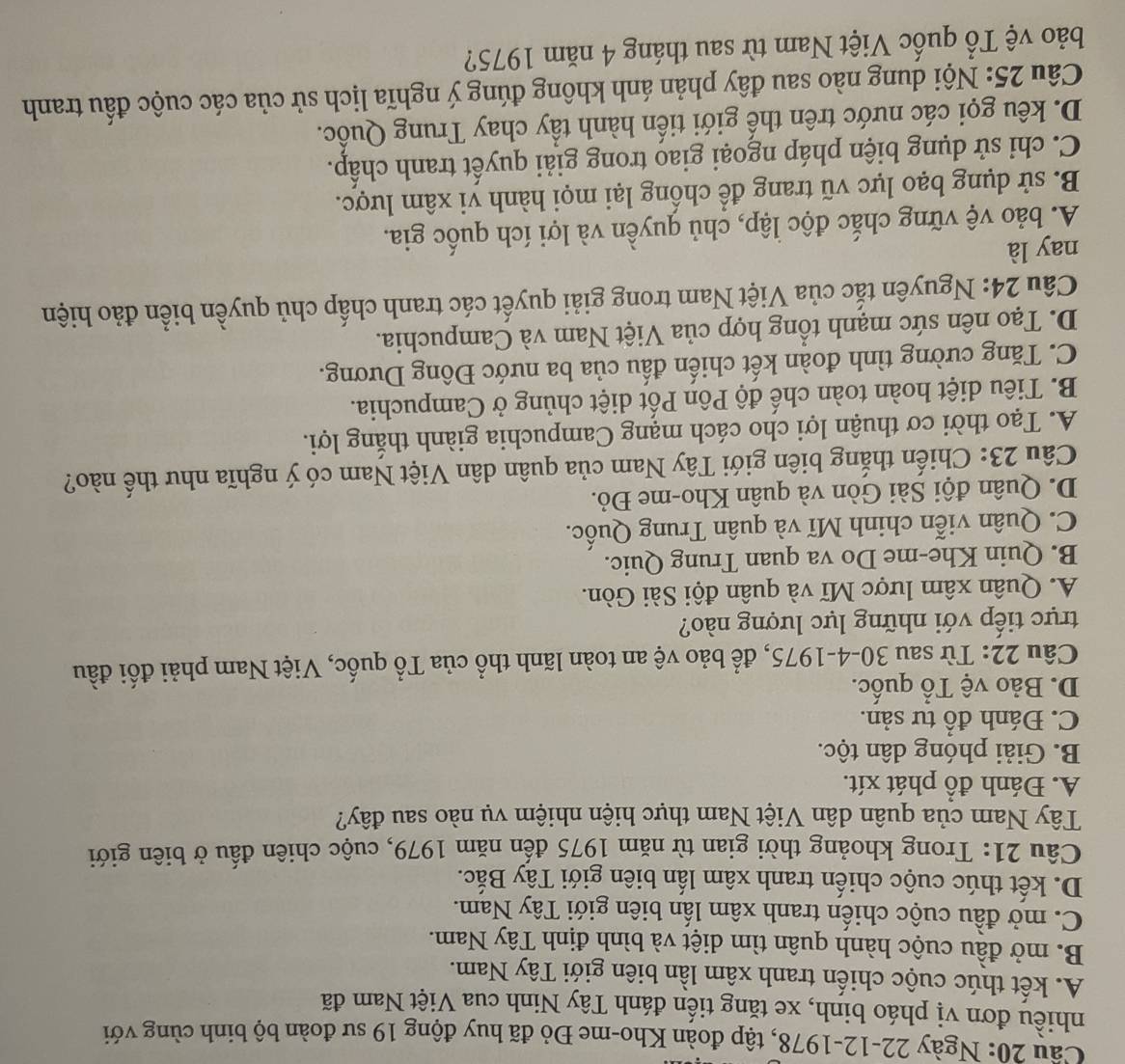 Cầu 20: Ngày 22-12-1978, tập đoàn Kho-me Đỏ đã huy động 19 sư đoàn bộ binh cùng với
nhiều đơn vị pháo binh, xe tăng tiến đánh Tây Ninh cua Việt Nam đã
A. kết thúc cuộc chiến tranh xâm lần biên giới Tây Nam.
B. mở đầu cuộc hành quân tìm diệt và bình định Tây Nam.
C. mở đầu cuộc chiến tranh xâm lấn biên giới Tây Nam.
D. kết thúc cuộc chiến tranh xâm lấn biên giới Tây Bắc.
Câu 21: Trong khoảng thời gian từ năm 1975 đến năm 1979, cuộc chiên đấu ở biên giới
Tây Nam của quân dân Việt Nam thực hiện nhiệm vụ nào sau đây?
A. Đánh đồ phát xít.
B. Giải phóng dân tộc.
C. Đánh đồ tư sản.
D. Bảo vệ Tổ quốc.
Câu 22: Từ sau 30-4-1975, để bảo vệ an toàn lãnh thổ của Tổ quốc, Việt Nam phải đối đầu
trực tiếp với những lực lượng nào?
A. Quân xâm lược Mĩ và quân đội Sài Gòn.
B. Quin Khe-me Do va quan Trung Quic.
C. Quân viễn chinh Mĩ và quân Trung Quốc.
D. Quân đội Sài Gòn và quân Kho-me Đỏ.
Câu 23: Chiến thắng biên giới Tây Nam của quân dân Việt Nam có ý nghĩa như thế nào?
A. Tạo thời cơ thuận lợi cho cách mạng Campuchia giành thắng lợi.
B. Tiêu diệt hoàn toàn chế độ Pôn Pốt diệt chủng ở Campuchia.
C. Tăng cường tình đoàn kết chiến đấu của ba nước Đông Dương.
D. Tạo nên sức mạnh tổng hợp của Việt Nam và Campuchia.
Câu 24: Nguyên tắc của Việt Nam trong giải quyết các tranh chấp chủ quyền biển đảo hiện
nay là
A. bảo vệ vững chắc độc lập, chủ quyền và lợi ích quốc gia.
B. sử dụng bạo lực vũ trang để chống lại mọi hành vi xâm lược.
C. chỉ sử dụng biện pháp ngoại giao trong giải quyết tranh chấp.
D. kêu gọi các nước trên thế giới tiến hành tầy chay Trung Quốc.
Câu 25: Nội dung nào sau đây phản ánh không đúng ý nghĩa lịch sử của các cuộc đầu tranh
bảo vệ Tổ quốc Việt Nam từ sau tháng 4 năm 1975?