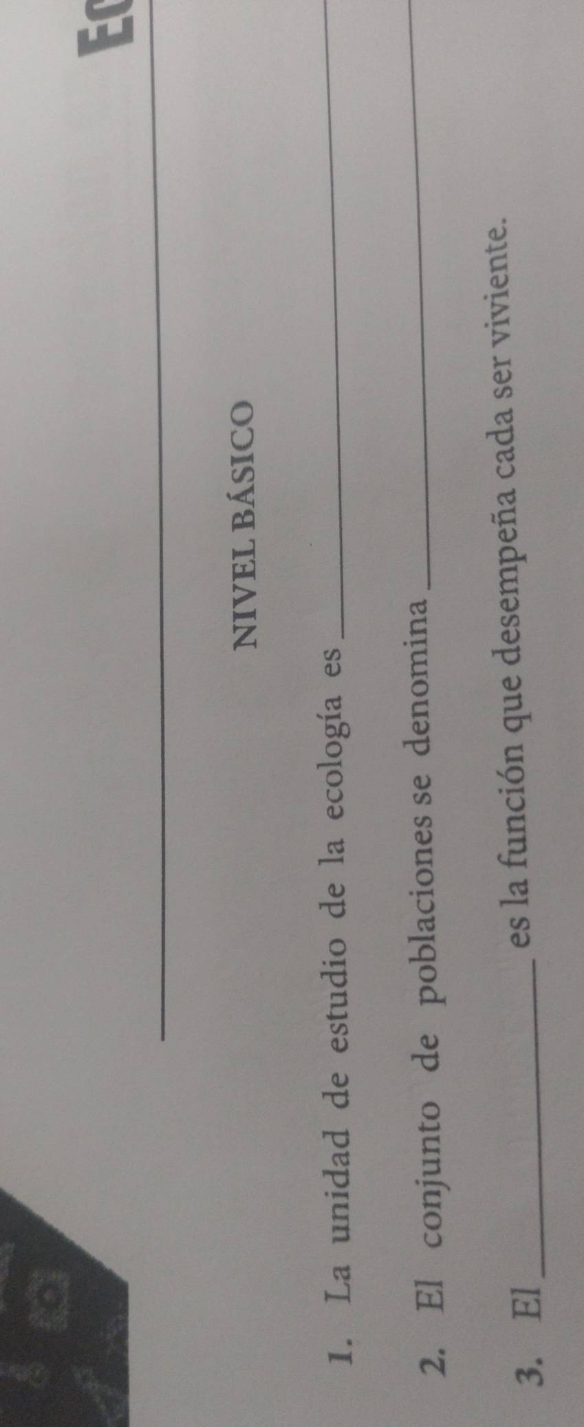 Ec 
NIVEL BÁSICO 
1. La unidad de estudio de la ecología es_ 
2. El conjunto de poblaciones se denomina 
_ 
3. El_ es la función que desempeña cada ser viviente.