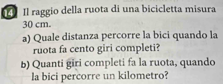 Il raggio della ruota di una bicicletta misura
30 cm. 
a) Quale distanza percorre la bici quando la 
ruota fa cento giri completi? 
b) Quanti giri completi fa la ruota, quando 
la bici percorre un kilometro?