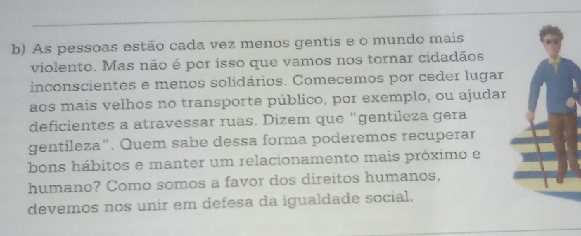 As pessoas estão cada vez menos gentis e o mundo mais 
violento. Mas não é por isso que vamos nos tornar cidadãos 
inconscientes e menos solidários. Comecemos por ceder lugar 
aos mais velhos no transporte público, por exemplo, ou ajudar 
deficientes a atravessar ruas. Dizem que “gentileza gera 
gentileza”. Quem sabe dessa forma poderemos recuperar 
bons hábitos e manter um relacionamento mais próximo e 
humano? Como somos a favor dos direitos humanos, 
devemos nos unir em defesa da igualdade social.