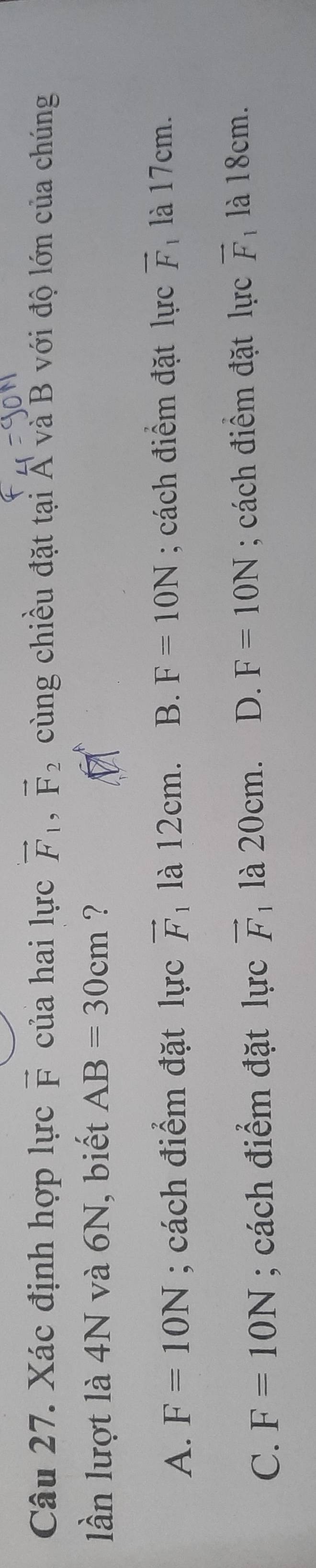 Xác định hợp lực vector F của hai lực vector F_1, vector F_2 cùng chiều đặt tại Á và B với độ lớn của chúng
lần lượt là 4N và 6N, biết AB=30cm ？
A. F=10N; cách điểm đặt lực vector F_1. là 12cm. B. F=10N; cách điểm đặt lực vector F là 17cm.
C. F=10N; cách điểm đặt lực vector F_1 là 20cm. D. F=10N; cách điểm đặt lực vector F 1 là 18cm.