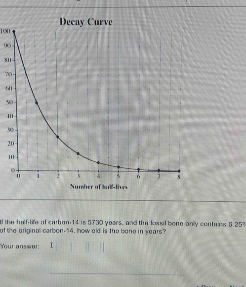 (X)
9 ( )
8
7
6
5
4
3
2
1
Number of half-lives 
If the half-life of carbon- 14 is 5730 years, and the fossil bone only contains 6.25%
of the original carbon- 14. how old is the bone in years? 
Your answer: I