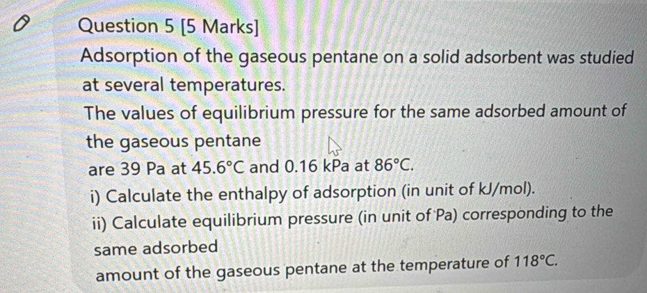 Adsorption of the gaseous pentane on a solid adsorbent was studied 
at several temperatures. 
The values of equilibrium pressure for the same adsorbed amount of 
the gaseous pentane 
are 39 Pa at 45.6°C and 0.16 kPa at 86°C. 
i) Calculate the enthalpy of adsorption (in unit of kJ/mol). 
ii) Calculate equilibrium pressure (in unit of Pa) corresponding to the 
same adsorbed 
amount of the gaseous pentane at the temperature of 118°C.