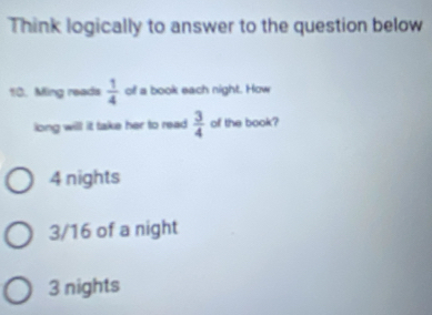 Think logically to answer to the question below
10. Ming reads  1/4  of a book each night. How
long will it take her to read.  3/4  of the book?
4 nights
3/16 of a night
3 nights