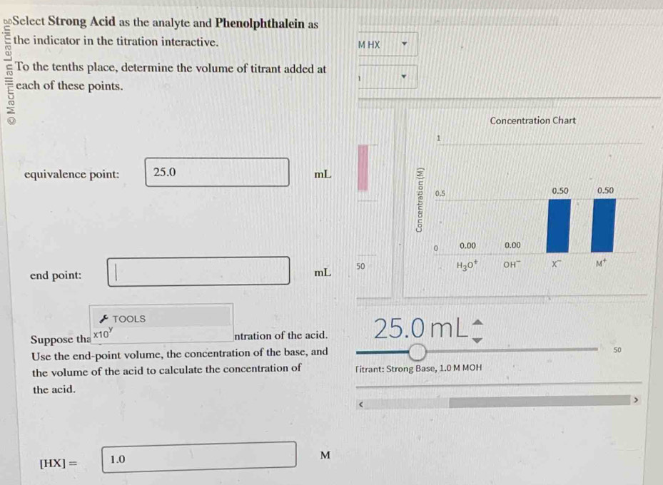 ⊥Select Strong Acid as the analyte and Phenolphthalein as
the indicator in the titration interactive. M HX
To the tenths place, determine the volume of titrant added at
1
each of these points.
equivalence point: 25.0 mL
end point: □ mL 50
TOOLS overline  □
Suppose tha x10^y (-3,4) ntration of the acid. 25.0mL
Use the end-point volume, the concentration of the base, and
50
the volume of the acid to calculate the concentration of Titrant: Strong Base, 1.0 M MOH
the acid.
[HX]= 1.0
M