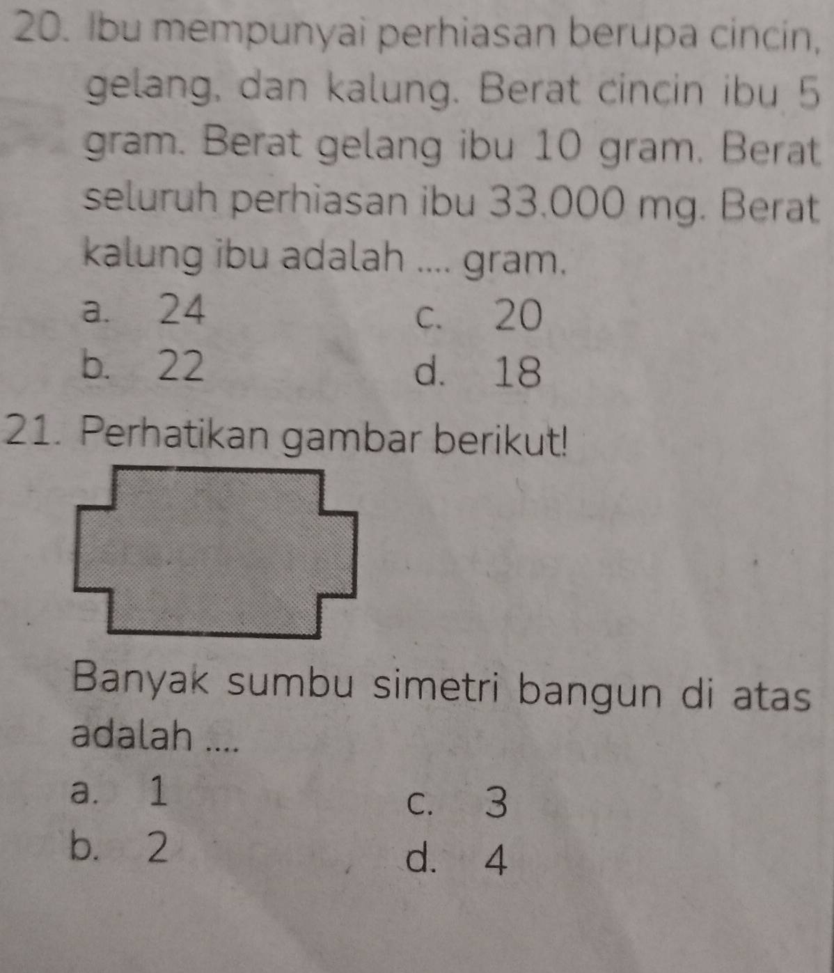 Ibu mempunyai perhiasan berupa cincin,
gelang, dan kalung. Berat cincin ibu 5
gram. Berat gelang ibu 10 gram. Berat
seluruh perhiasan ibu 33.000 mg. Berat
kalung ibu adalah .... gram.
a. 24 c. 20
b. 22 d. 18
21. Perhatikan gambar berikut!
Banyak sumbu simetri bangun di atas
adalah ....
a. 1
c. 3
b. 2
d. 4