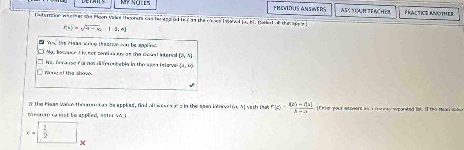 MY NOTES PREVIOUS ANSWERS ASK YOUR TEACHER PRACTICE ANOTHER
Determine whether the Mean Value theorem can be applied to f on the closed interva [a,b]. (Select all that apply.)
f(x)=sqrt(4-x),[-5,4]
Yes, the Mean Value theorem can be applied.
No, because f is not continuous on the closed interval [a,b].
No, because / is not differentiable in the open interval (a,b).
None of the above.
If the Mean Value theorem can be applied, find all values of c in the open interval (a,b) such that f'(c)= (f(b)-f(a))/b-a . (Enter your answers as a comma-separated list. If the Mean Value
theorem cannot be applied, enter NA.)
c=□  1/2  x