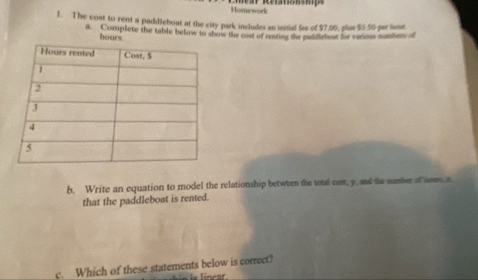 Homework 
1. The cost to rent a paddleboat at the city park includes an initial fee of $7.56, plus 5.56 per noor. 
a. Complete the table below to show the cost of renting the paddlebost for various numbers of
hours. 
b. Write an equation to model the relationship between the total cost, y, and the number of com n 
that the paddleboat is rented. 
c. Which of these statements below is correct? 
in is linear.