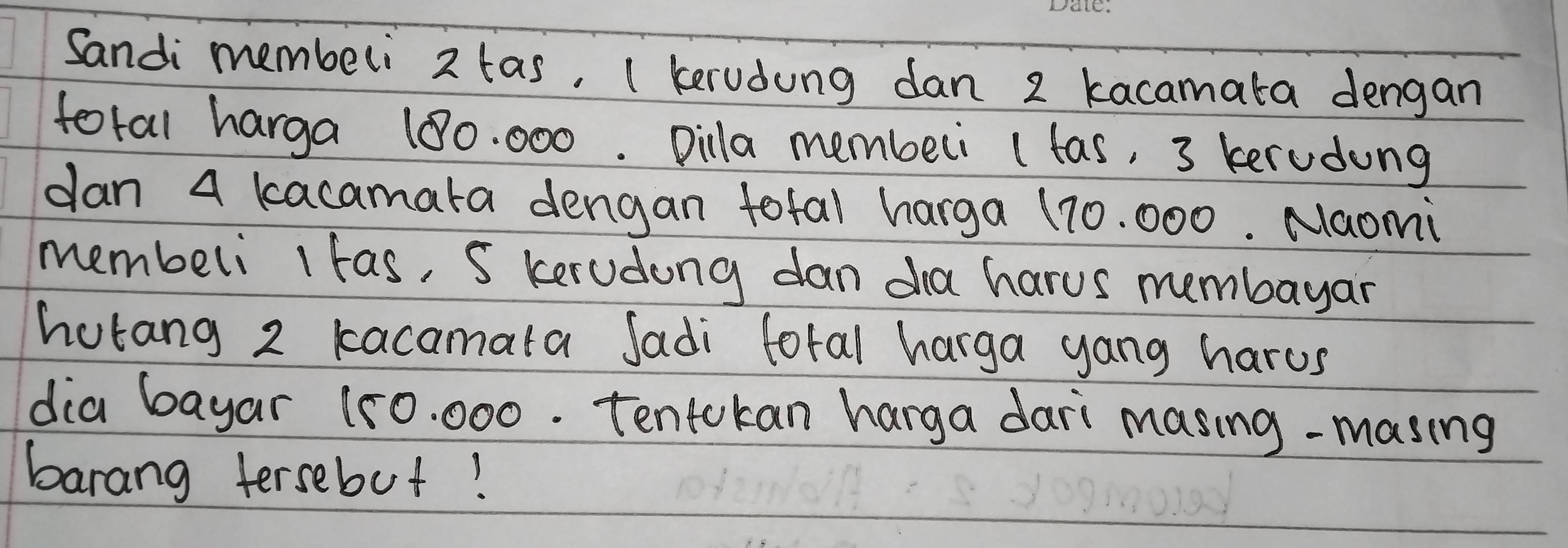 Sandi membeli 2 tas, ( kerudung dan 2 kacamata dengan 
foral harga 100. 000. Dilla membeli (tas, 3 kerudung 
dan a kacamata dengan total harga 170. 000. Naomi 
membeli 1 tas, S kerudang dan dha harus membayar 
hotang 2 kacamata Jadi lotal harga yang harus 
dia bayar 150. 000. Tentokan hanga dari masing-masing 
barang tersebut!