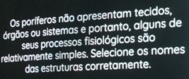 Os poríferos não apresentam tecidos, 
orgãos ou sistemas e portanto, alguns de 
seus processos fisiológicos são 
relativamente simples. Selecione os nomes 
das estruturas corretamente.