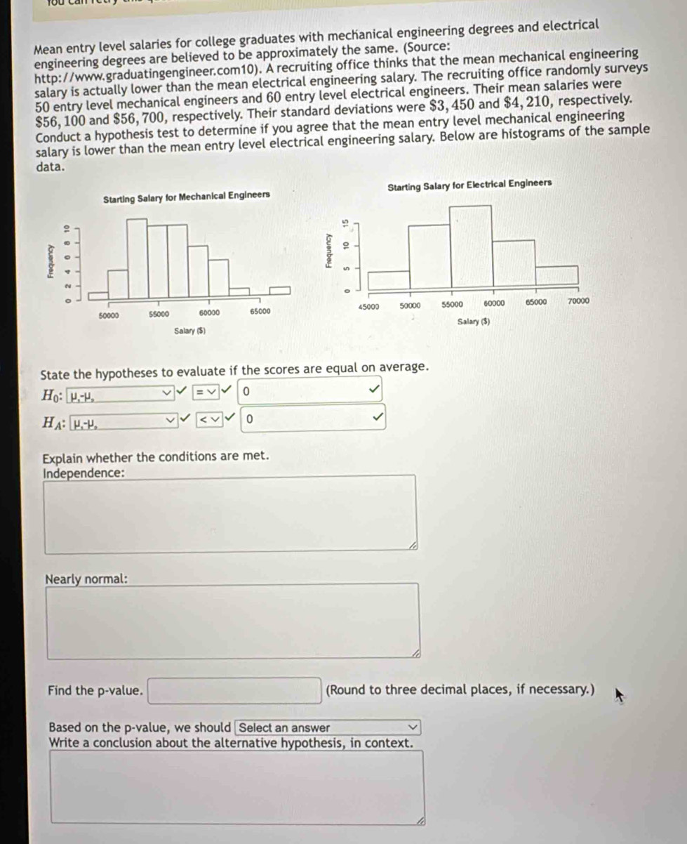Mean entry level salaries for college graduates with mechanical engineering degrees and electrical 
engineering degrees are believed to be approximately the same. (Source: 
http://www.graduatingengineer.com10). A recruiting office thinks that the mean mechanical engineering 
salary is actually lower than the mean electrical engineering salary. The recruiting office randomly surveys
50 entry level mechanical engineers and 60 entry level electrical engineers. Their mean salaries were
$56, 100 and $56, 700, respectively. Their standard deviations were $3, 450 and $4, 210, respectively. 
Conduct a hypothesis test to determine if you agree that the mean entry level mechanical engineering 
salary is lower than the mean entry level electrical engineering salary. Below are histograms of the sample 
data. 
State the hypotheses to evaluate if the scores are equal on average.
H_0 : mu _1-mu _2 v =vee 0
H_A:mu _1-mu _o

Explain whether the conditions are met. 
Independence: 
Nearly normal: 
Find the p -value. □ (Round to three decimal places, if necessary.) 
Based on the p -value, we should Select an answer 
Write a conclusion about the alternative hypothesis, in context.