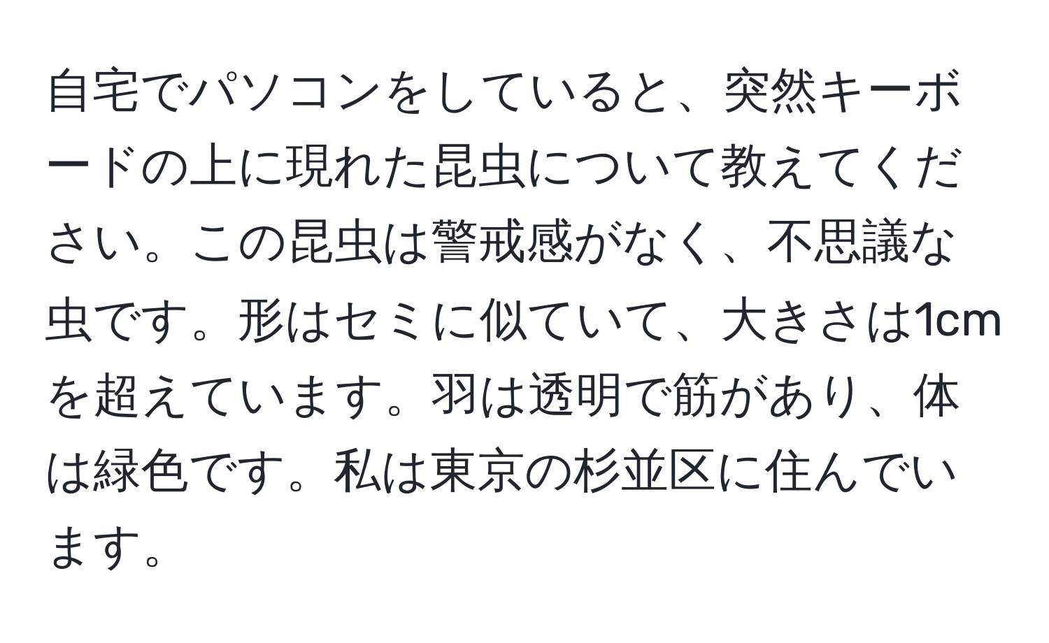 自宅でパソコンをしていると、突然キーボードの上に現れた昆虫について教えてください。この昆虫は警戒感がなく、不思議な虫です。形はセミに似ていて、大きさは1cmを超えています。羽は透明で筋があり、体は緑色です。私は東京の杉並区に住んでいます。