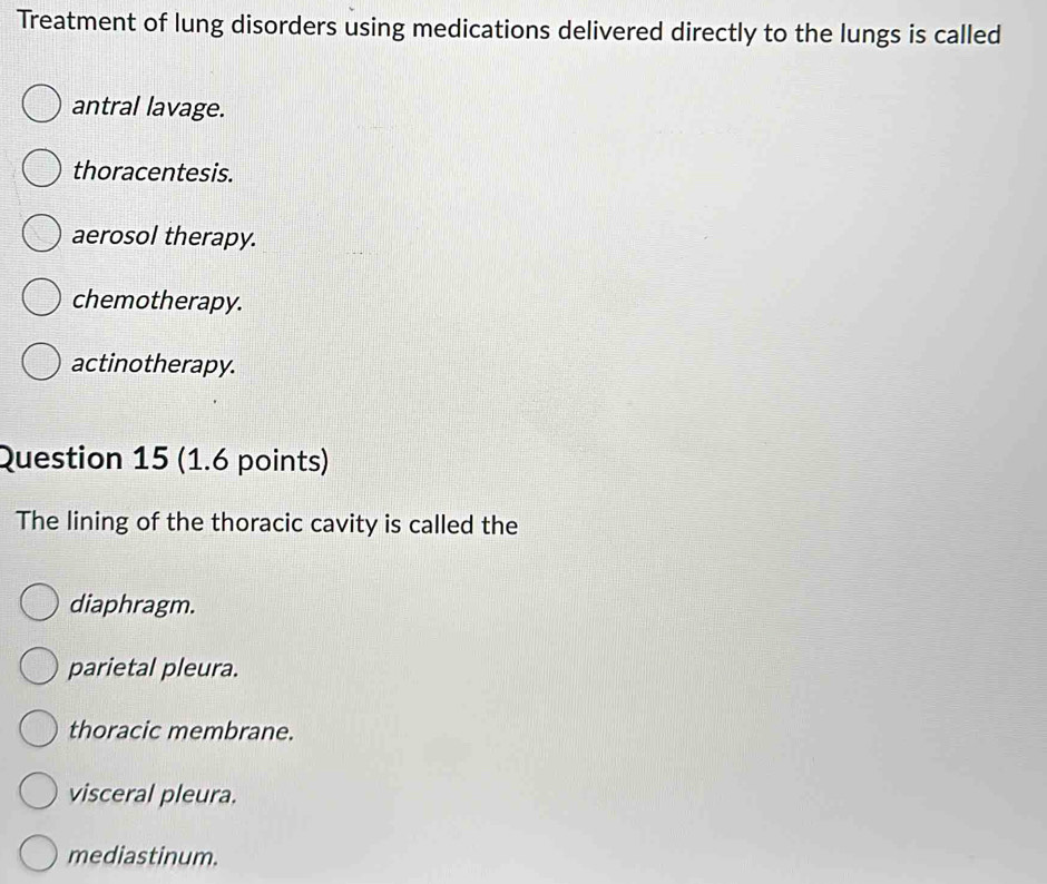 Treatment of lung disorders using medications delivered directly to the lungs is called
antral lavage.
thoracentesis.
aerosol therapy.
chemotherapy.
actinotherapy.
Question 15 (1.6 points)
The lining of the thoracic cavity is called the
diaphragm.
parietal pleura.
thoracic membrane.
visceral pleura.
mediastinum.