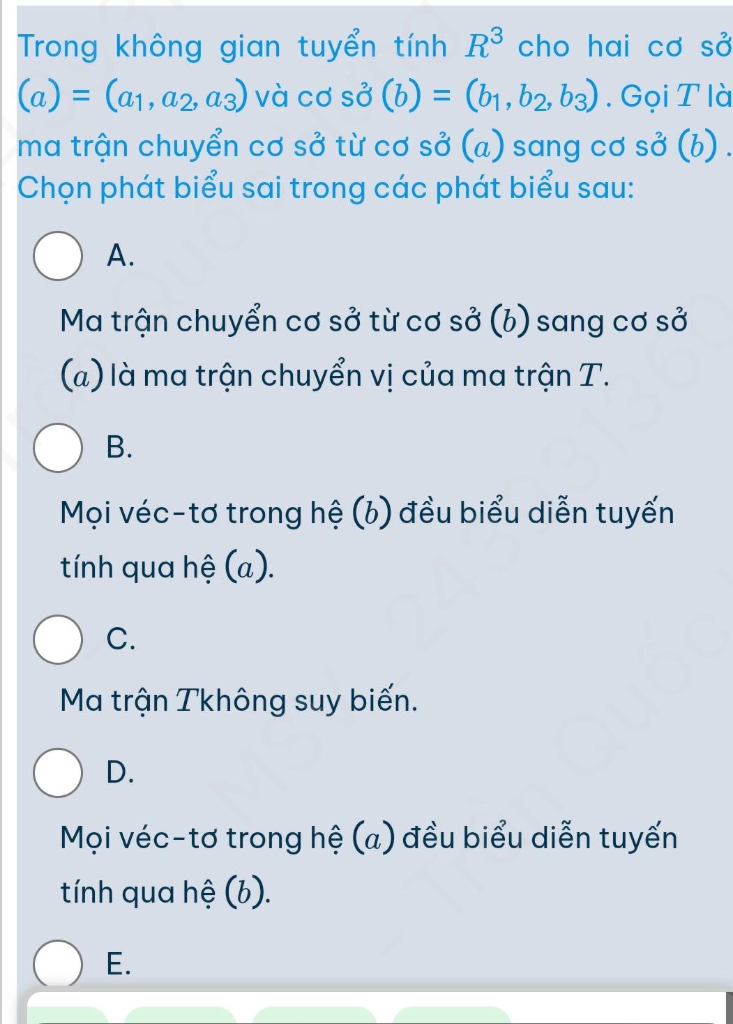 Trong không gian tuyển tính R^3 cho hai cơ SO'
(a)=(a_1,a_2,a_3) và cơ shat O(b)=(b_1,b_2,b_3). Gọi T là
ma trận chuyển cơ sở từ cơ SO' (a) sang cơ shat O(b)
Chọn phát biểu sai trong các phát biểu sau:
A.
Ma trận chuyển cơ sở từ cơ sở (b) sang cơ sở
(a) là ma trận chuyển vị của ma trận T.
B.
Mọi véc-tơ trong hệ (b) đều biểu diễn tuyến
tính qua hệ (a).
C.
Ma trận Tkhông suy biến.
D.
Mọi véc-tơ trong hệ (a) đều biểu diễn tuyến
tính qua hệ (b).
E.