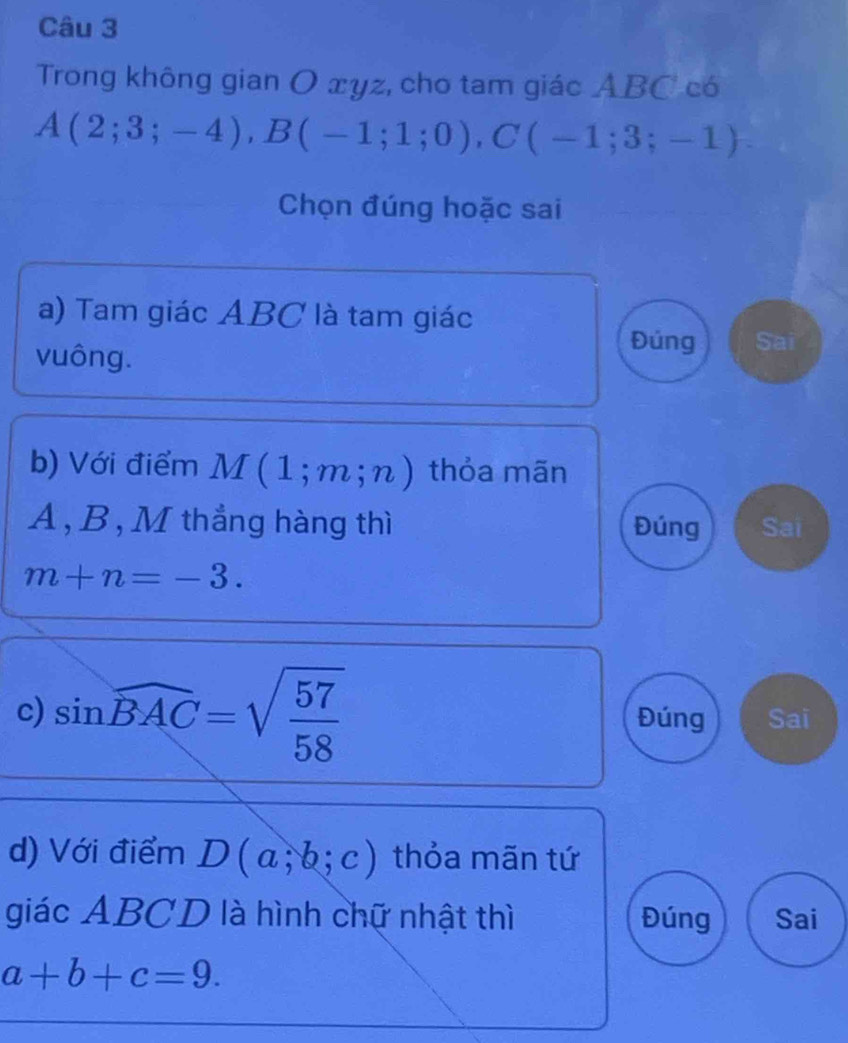 Trong không gian O xyz, cho tam giác ABC có
A(2;3;-4), B(-1;1;0), C(-1;3;-1)
Chọn đúng hoặc sai
a) Tam giác ABC là tam giác
vuông.
Đúng Sai
b) Với điểm M (1;m;n) thỏa mãn
A, B , M thắng hàng thì Đúng Sai
m+n=-3. 
c) sin widehat BAC=sqrt(frac 57)58 Đúng Sai
d) Với điểm D(a;b;c) thỏa mãn tứ
giác ABCD là hình chữ nhật thì Đúng Sai
a+b+c=9.