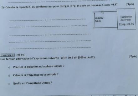 2)- Calculer la capacité C du condensateur pour corriger le Fp, et avoir un nouveau Cosφz =0.87 (/1pts) 
_ U:220V électrique Installation
50Hz
_
Cosp_1=0.65
_ 
_ 
_ 
Exercice 4 : (03 Pts) 
Une tension alternative à l'expression suivante : u(t)=70,5sin (100π t+π /2). (/3pts) 
Préciser la pulsation et la phase initiale? 
b Calculer la fréquence et la période ? 
c) Quelle est l’amplitude U max ?