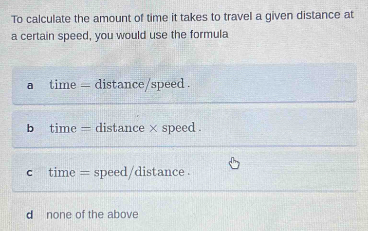 To calculate the amount of time it takes to travel a given distance at
a certain speed, you would use the formula
a time = distance/speed .
b time = distance × speed .
c time = speed/distance .
d none of the above