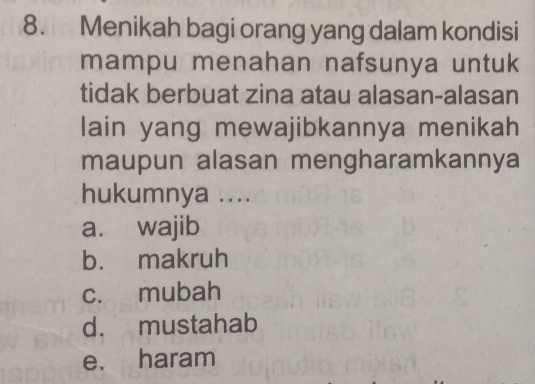 Menikah bagi orang yang dalam kondisi
mampu menahan nafsunya untuk
tidak berbuat zina atau alasan-alasan
lain yang mewajibkannya menikah
maupun alasan mengharamkannya
hukumnya ....
a. wajib
b. makruh
c. mubah
d. mustahab
e. haram