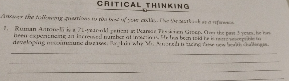 CRITICAL THINKING 
Answer the following questions to the best of your ability. Use the textbook as a reference. 
1. Roman Antonelli is a 71-year-old patient at Pearson Physicians Group. Over the past 3 years, he has 
been experiencing an increased number of infections. He has been told he is more susceptible to 
developing autoimmune diseases. Explain why Mr. Antonelli is facing these new health challenges. 
_ 
_ 
_ 
_