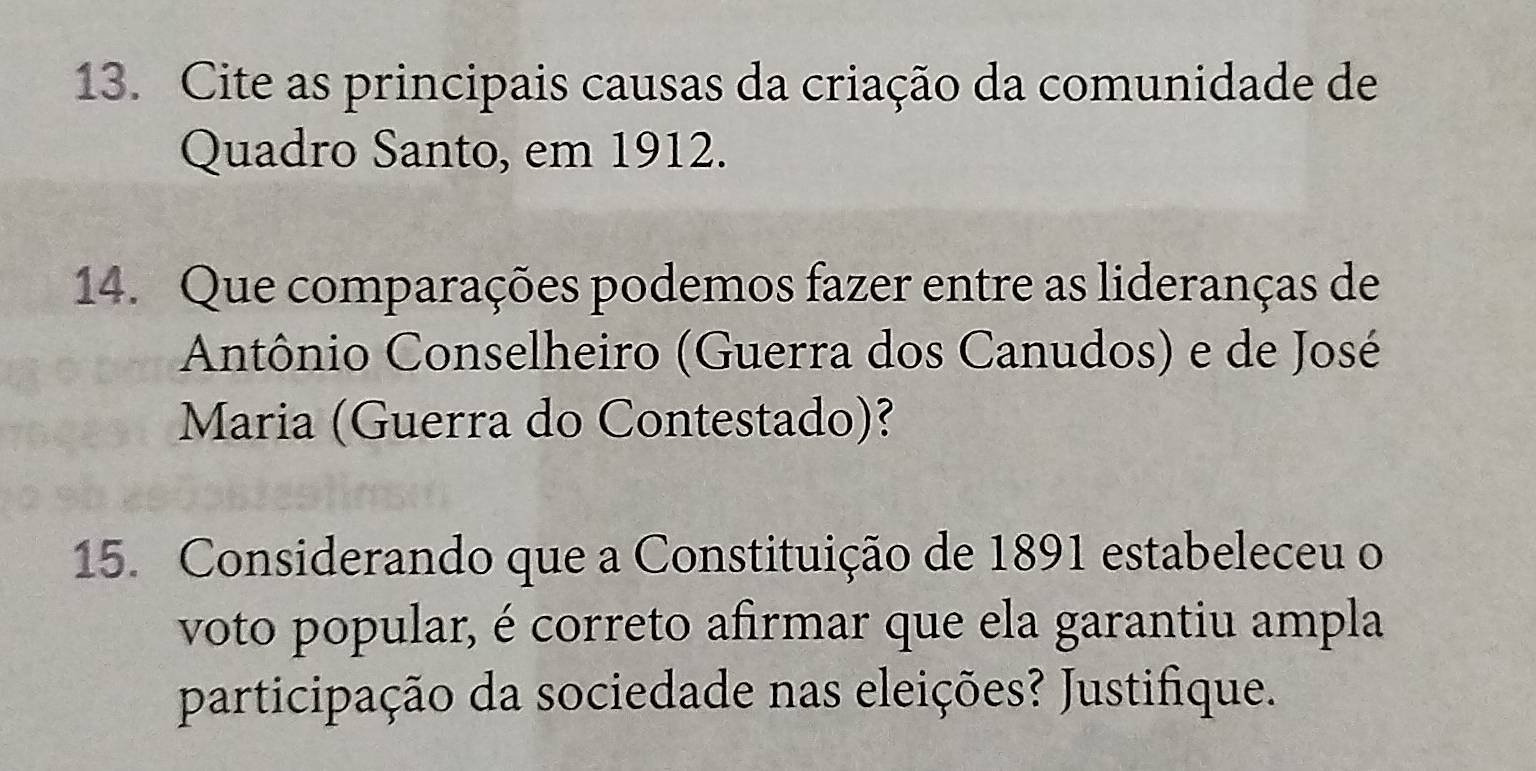 Cite as principais causas da criação da comunidade de 
Quadro Santo, em 1912. 
14. Que comparações podemos fazer entre as lideranças de 
Antônio Conselheiro (Guerra dos Canudos) e de José 
Maria (Guerra do Contestado)? 
15. Considerando que a Constituição de 1891 estabeleceu o 
voto popular, é correto afirmar que ela garantiu ampla 
participação da sociedade nas eleições? Justifique.