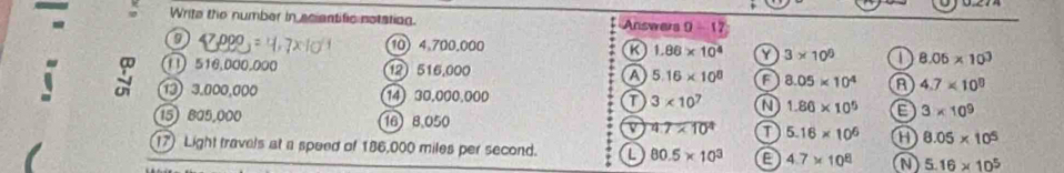 Write the number in sciantific notation. Answers 0-17
9 47,000=4,7* 10 10 4.700.000 a 1.86* 10^4 Y 3* 10^6 8.06* 10^3
∩ 516,000.000 12516,000 a 5.16* 10^8 a 8.05* 10^4 4.7* 10^8
13) 3.000,000 14) 30.000.000 3* 10^7 a 1.86* 10^5 E 3* 10^9
15) 8a5,000 16 8.050 v 4.7* 10^4 T 5.16* 10^6 a 8.05* 10^5
17) Light travels at a speed of 186,000 miles per second. L 80.5* 10^3 a 4.7* 10^8 a 5.16* 10^5