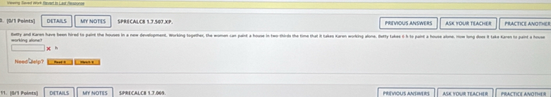 Vewing Saved Work Bvert.in Last Fesponse 
0. [0/1 Points] DETAILS MY NOTES SPRECALC8 1.7.507.XP. PREVIOUS ANSWERS ASK YOUR TEACHER PRACTICE ANOTHER 
Betty and Karen have been hired to paint the houses in a new development. Working together, the women can paint a house in two-thirds the time that it takes Karen working alone. Betty takes 6h to paint a house alone. How long doos it take Karen to paint a house 
working alone? 
Need ⊥elp? Reed i Vartch I 
11. (0/1 Poënts) DETAILS MY NOTES SPRECALC8 1.7.069. PREVIOUS ANSWERS ASK YOUR TEACHE R PRACTICE ANOTHE R