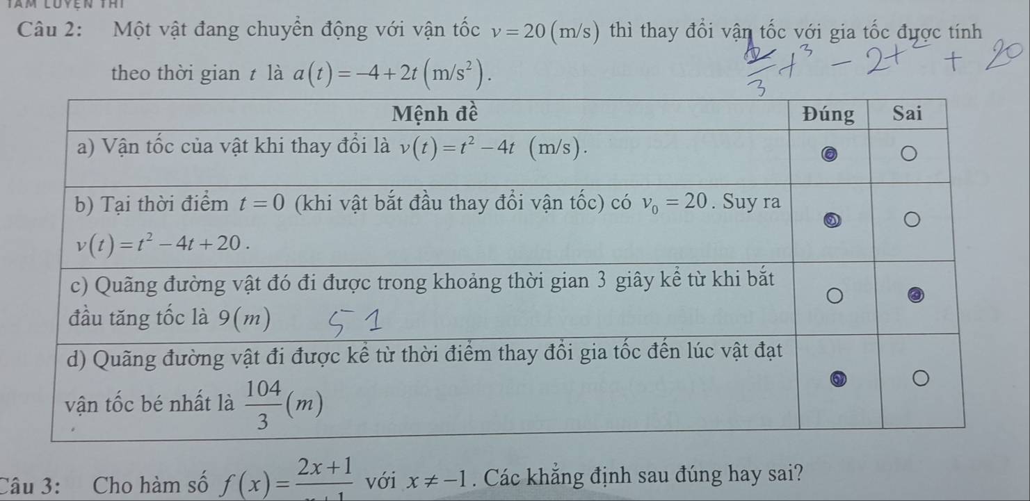 Một vật đang chuyển động với vận tốc v=20 (m/s) thì thay đổi vận tốc với gia tốc được tính
theo thời gian t là a(t)=-4+2t(m/s^2).
Câu 3: Cho hàm số f(x)=frac 2x+1 với x!= -1. Các khẳng định sau đúng hay sai?