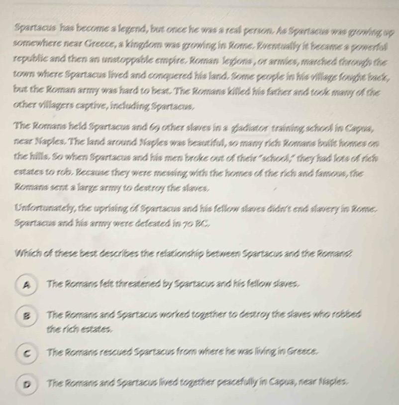 Spartacus has become a legend, but once he was a real person. As Spartacus was growing up
somewhere near Greece, a kingdom was growing in Rome. Eventually it became a powerfal
republic and then an unstoppable empire. Roman legions , or armies, marched through the
town where Spartacus lived and conquered his land. Some people in his village fought back,
but the Roman army was hard to beat. The Romans killed his father and took many of the
other villagers captive, including Spartacus.
The Romans held Spartacus and 69 other slaves in a gladiator training school in Capua,
near Naples. The land around Naples was beautiful, so many rich Romans built homes on
the hills. So when Spartacus and his men broke out of their "school," they had lots of rich
estates to rob. Because they were messing with the homes of the rich and famous, the
Romans sent a large army to destroy the slaves.
Unfortunately, the uprising of Spartacus and his fellow slaves didn't end slavery in Rome.
Spartacus and his army were defeated in 70 BC.
Which of these best describes the relationship between Spartacus and the Romans?
A The Romans felt threatened by Spartacus and his fellow slaves.
B The Romans and Spartacus worked together to destroy the slaves who robbed
the rich estates.
€ The Romans rescued Spartacus from where he was living in Greece.
D The Romans and Spartacus lived together peacefully in Capua, near Naples.