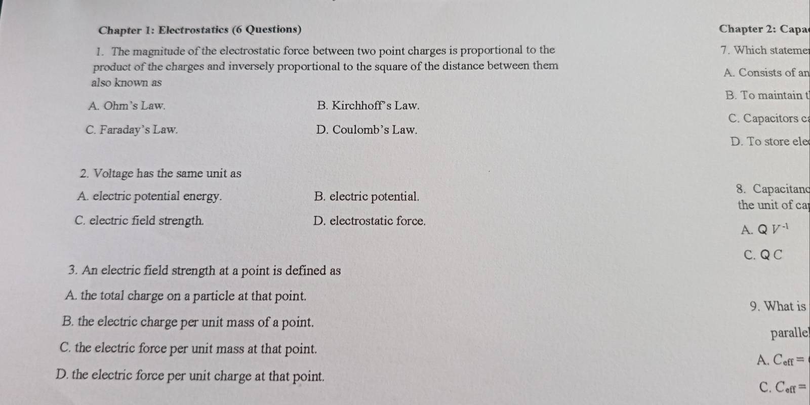 Chapter 1: Electrostatics (6 Questions) Chapter 2: Capa
1. The magnitude of the electrostatic force between two point charges is proportional to the 7. Which stateme
product of the charges and inversely proportional to the square of the distance between them A. Consists of an
also known as
B. To maintain t
A. Ohm’s Law. B. Kirchhoff’s Law.
C. Capacitors c
C. Faraday’s Law. D. Coulomb’s Law.
D. To store ele
2. Voltage has the same unit as
8. Capacitand
A. electric potential energy. B. electric potential.
the unit of ca
C. electric field strength. D. electrostatic force.
A. QV^(-1)
C. Q C
3. An electric field strength at a point is defined as
A. the total charge on a particle at that point.
9. What is
B. the electric charge per unit mass of a point.
paralle
C. the electric force per unit mass at that point.
A. C_eff=
D. the electric force per unit charge at that point.
C. C_eff=