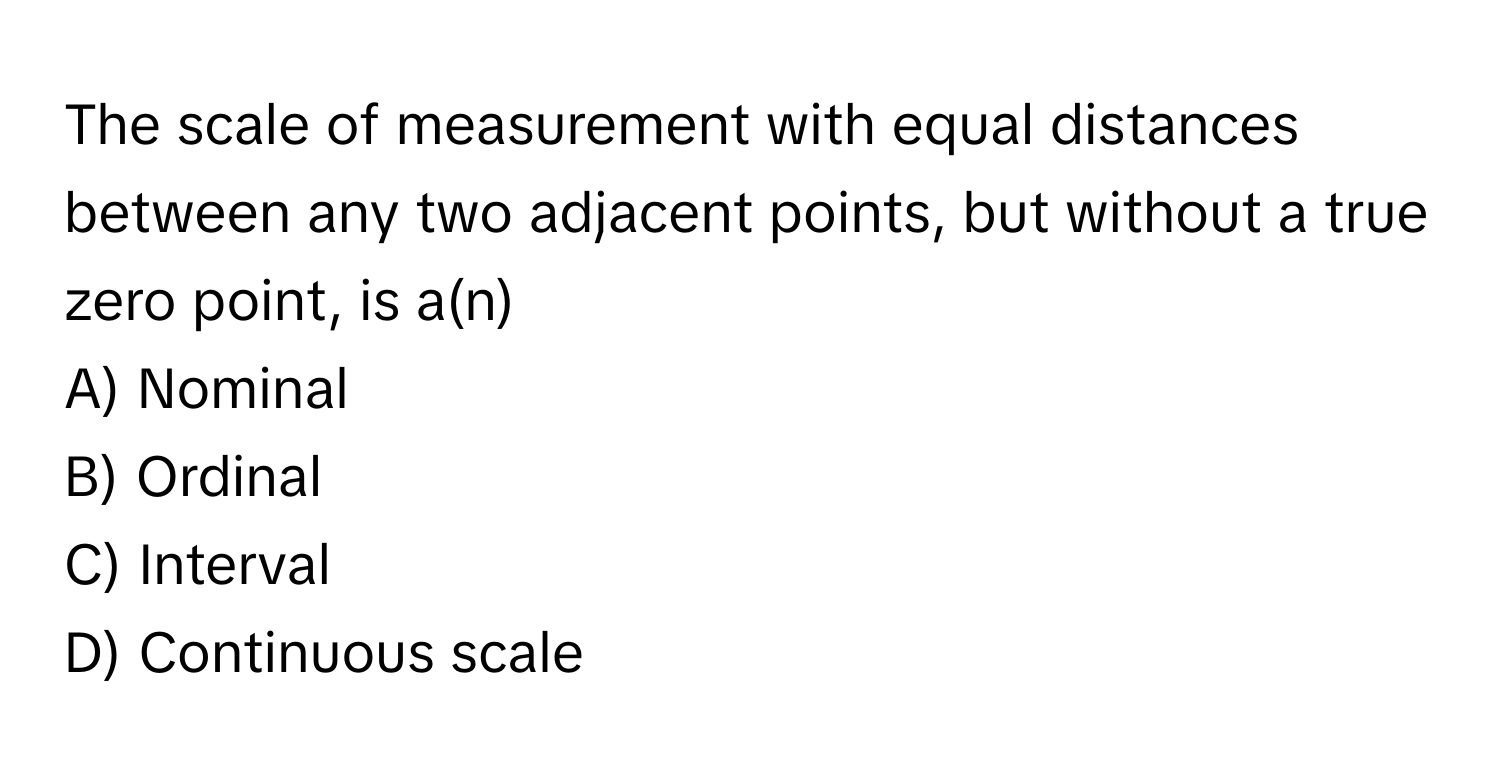 The scale of measurement with equal distances between any two adjacent points, but without a true zero point, is a(n) 
A) Nominal
B) Ordinal
C) Interval
D) Continuous scale