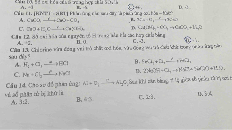 Cầu 10. Số oxi hóa của S trong hợp chất SO_3 là
A. +3. B. -6. C+6. D. -3.
Câu 11. [l (NTT-SBT) Phản ứng nào sau đây là phản ứng oxi hóa - khử?
A. CaCO_3xrightarrow I^nCaO+CO_2 B. 2Ca+O_2to 2CaO
D.
C. CaO+H_2Oxrightarrow I^nCa(OH)_2 Ca(OH)_2+CO_2to CaCO_3+H_2O
Cầu 12. Số oxi hóa của nguyên tố H trong hầu hết các hợp chất bằng
A. +2. B. 0. C. -3. D. +1.
Câu 13. Chlorine vừa đóng vai trò chất oxi hóa, vừa đóng vai trò chất khử trong phản ứng nào
sau đây?
A. H_2+Cl_2to HCl
B. FeCl_2+Cl_2xrightarrow I°FeCl_3
C. Na+Cl_2xrightarrow I^nNaCl
D. 2NaOH+Cl_2to NaCl+NaClO+H_2O. 
Câu 14. Cho sơ đồ phản ứng: Al+O_2xrightarrow l° Al_2O_3 Sau khi cân bằng, tỉ lệ giữa số phân tử bị oxi h
và số phân tử bị khử là D. 3:4.
A. 3:2. B. 4:3. C. 2:3.