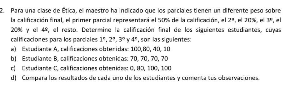 Para una clase de Ética, el maestro ha indicado que los parciales tienen un diferente peso sobre
la calificación final, el primer parcial representará el 50% de la calificación, el 2^(_ circ) , el 20%, el 3^(_ circ) , el
20% y el 4^(_ circ) , el resto. Determine la calificación final de los siguientes estudiantes, cuyas
calificaciones para los parciales 1^(_ o), 2^(_ o), 3^(_ o) y 4^(_ circ) , son las siguientes:
a) Estudiante A, calificaciones obtenidas: 100, 80, 40, 10
b) Estudiante B, calificaciones obtenidas: 70, 70, 70, 70
c) Estudiante C, calificaciones obtenidas: 0, 80, 100, 100
d) Compara los resultados de cada uno de los estudiantes y comenta tus observaciones.