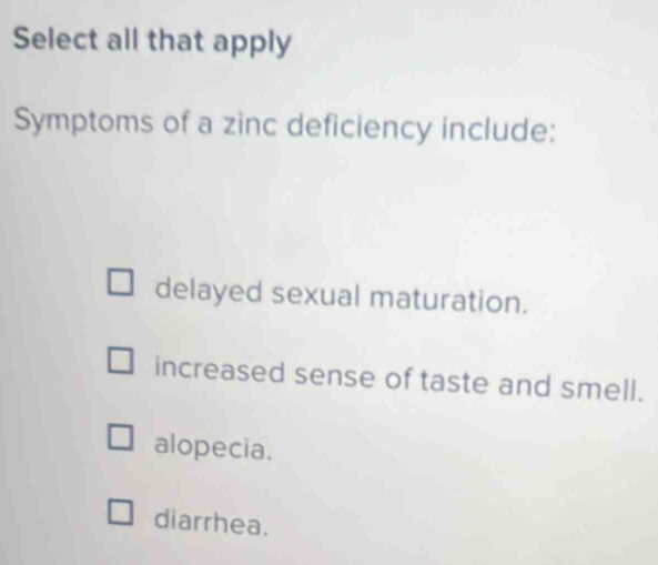 Select all that apply
Symptoms of a zinc deficiency include:
delayed sexual maturation.
increased sense of taste and smell.
alopecia.
diarrhea.