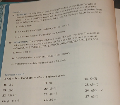 TURMKE The total cost for cars entering President George Bush Turpike at 
Example 2 
Beillee foad is related to the number of cars entering the turnpike at Beftane 
Ased. The costs of different numbers of cars entering the turnpike at Beitline Rowr 
ave as follows: 1 car $0.75; 2 cars, $1.50; 3 cars, $2.25; 4 cars, $3.00; 5 cars, $3.7e. 
a. Make a table 
b, Deternine the domals and range of the relation. 
c. Defermine whether the relation is a function. 
15, HOME VALUE The average value of a house changes over time. The average 
values of a house in January in Denver, Colorado, for different years are as 
follows: 2014, $254,000, 2015, $293,000; 2016, $338,000; 2017, $372,000. 
a. Make a table 
b. Determine the domain and range of the relation. 
c. Determine whether the relation is a function. 
Examples 4 and 5 
1 f(x)=3x+2 and g(x)=x^2-x , find each value. 
18. f(-2)
16. f(4) 17. f(8) 21. g(-6)
19. g(2) 20. g(-3) 24. g(2)-2
22. f(2)+1 23. f(1)-1
25. g(-1)+4 26. f(x)+1 27. g(3b)