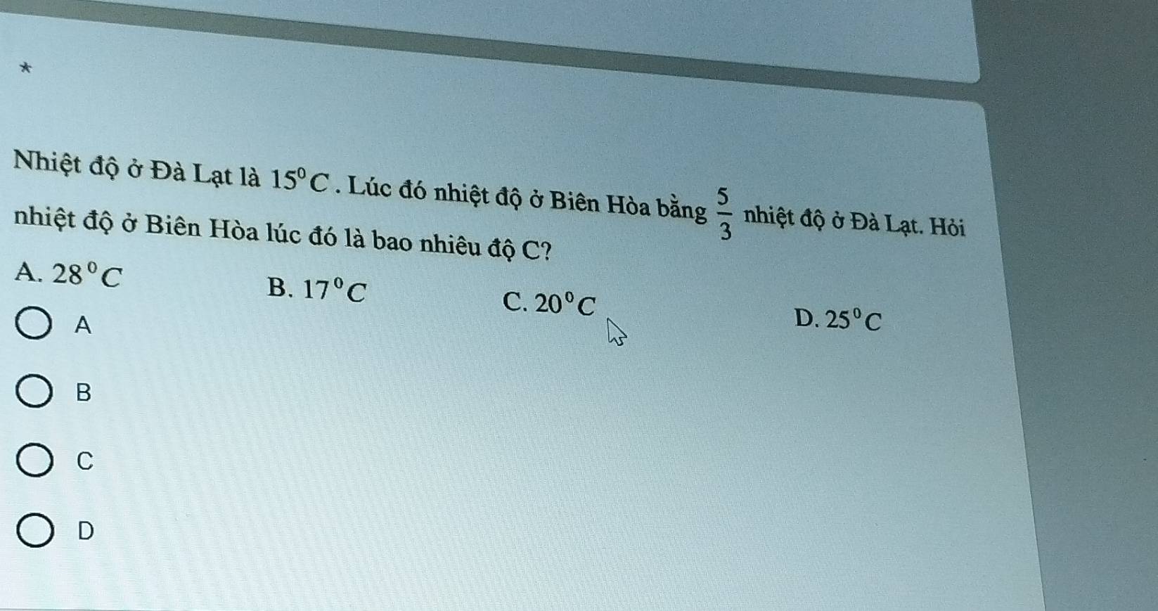 Nhiệt độ ở Đà Lạt là 15°C. Lúc đó nhiệt độ ở Biên Hòa bằng  5/3  nhiệt độ ở Đà Lạt. Hỏi
nhiệt độ ở Biên Hòa lúc đó là bao nhiêu độ C?
A. 28°C
B. 17°C
C. 20°C
A
D. 25°C
B
C
D