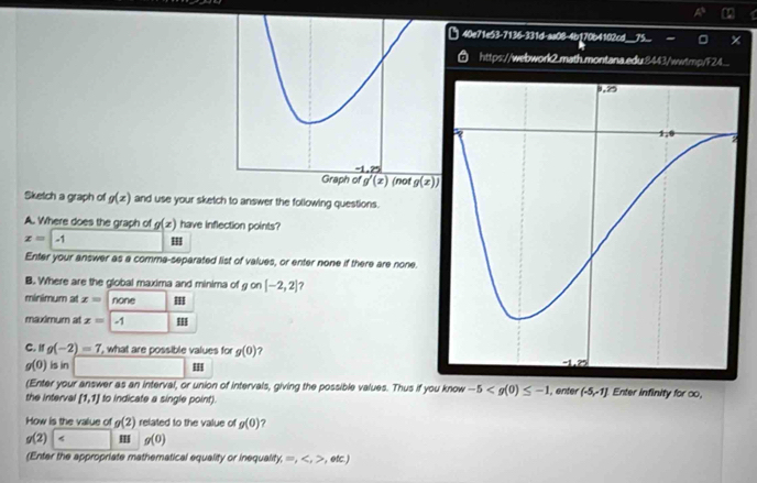 □ 40e71e53-7136-331d-as08-4b170b4102cd_
https://webwork2.math.montana.edu.8443/wwtmp/F24...
Sketch a graph of g(x) and use your sketch to answer the following questions.
A. Where does the graph of g(x) have inflection points?
x= -1 II
Enter your answer as a comma-separated list of values, or enter none if there are none.
B. Where are the global maxima and minima of g on [-2,2] ?
minimum at x= none
maximum at x= -1 III
C. I g(-2)=7 , what are possible values for g(0) ?
g(0) is in
(Enter your answer as an interval, or union of intervals, giving the possible values. Thus if you know -5
the interval [1,1] to indicate a single point). ,enter (-5,-1] Enter infinity for ∞o,
How is the value of g(2) related to the value of g(0)
g(2) II g(0)
(Enter the appropriate mathematical equality or inequalit) ≤slant =,,etc)