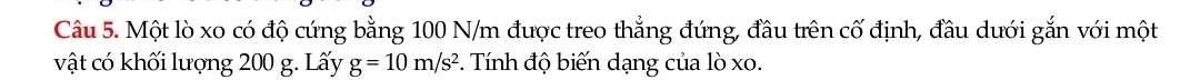Một lò xo có độ cứng bằng 100 N/m được treo thẳng đứng, đầu trên cố định, đầu dưới gắn với một 
vật có khối lượng 200 g. Lấy g=10m/s^2. Tính độ biến dạng của lò xo.
