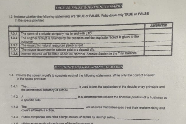 TRÜE OR FALSE QUESTION- 10 MARKS 
1.3 Indicate whather the following statements are TRUE or FALSE. Write down only TRUE or FALSE 
FILL IN THE MISSING WORDS 10 MARKS 
1.4 Provide the correct word's to complete each of the following statements. Write only the correct answer 
in the space provided. 
1.4.1 The_ is used to test the application of the double entry principle and 
the arithmetical accuracy of entries. 
1 4.2 A _is a statement that reflects the financial posibon of a business at 
a specific date 
1.4.3 The _Act ensures that businesses treet their workers fairly and 
covers affirmative action, 
1,4.4 Public companies can raise a large amount of capital by issuing/ selling_