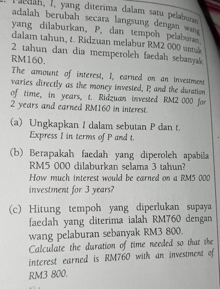 raedah, I, yang diterima dalam satu pelaburan 
adalah berubah secara langsung dengan wang 
yang dilaburkan, P, dan tempoh pelaburan, 
dalam tahun, t. Ridzuan melabur RM2 000 untuk
2 tahun dan dia memperoleh faedah sebanyak
RM160. 
The amount of interest, I, earned on an investment 
varies directly as the money invested, R and the duration 
of time, in years, t. Ridzuan invested RM2 000 for
2 years and earned RM160 in interest. 
(a) Ungkapkan I dalam sebutan P dan t. 
Express I in terms of P and t. 
(b) Berapakah faedah yang diperoleh apabila
RM5 000 dilaburkan selama 3 tahun? 
How much interest would be earned on a RM5 000
investment for 3 years? 
(c) Hitung tempoh yang diperlukan supaya 
faedah yang diterima ialah RM760 dengan 
wang pelaburan sebanyak RM3 800. 
Calculate the duration of time needed so that the 
interest earned is RM760 with an investment of
RM3 800.