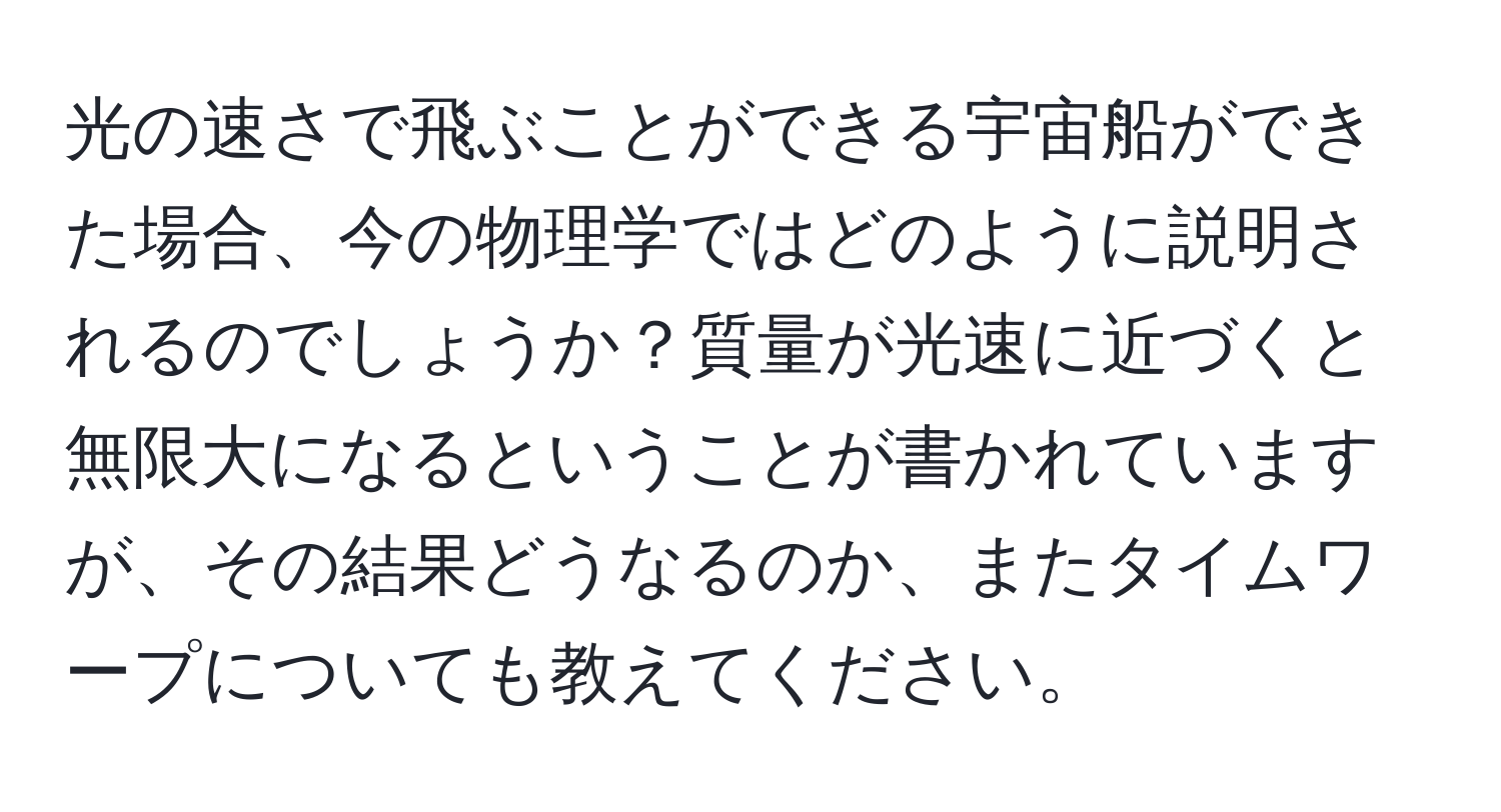 光の速さで飛ぶことができる宇宙船ができた場合、今の物理学ではどのように説明されるのでしょうか？質量が光速に近づくと無限大になるということが書かれていますが、その結果どうなるのか、またタイムワープについても教えてください。