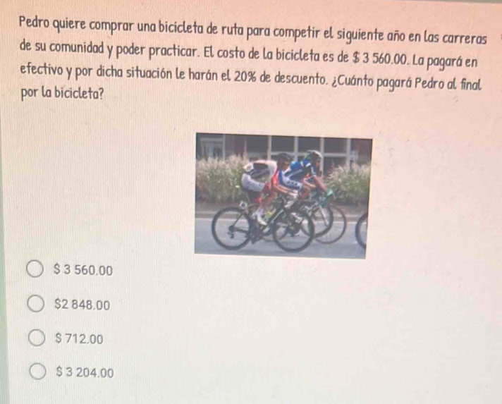 Pedro quiere comprar una bicicleta de ruta para competir el siguiente año en las carreras
de su comunidad y poder practicar. El costo de la bicicleta es de $ 3 560.00. La pagará en
efectivo y por dicha situación le harán el 20% de descuento. ¿Cuánto pagará Pedro al final
por la bicicleta?
$ 3 560.00
$2 848.00
$ 712,00
$ 3 204.00