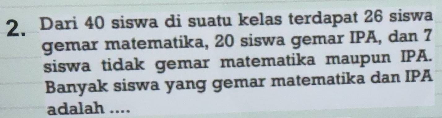 Dari 40 siswa di suatu kelas terdapat 26 siswa 
gemar matematika, 20 siswa gemar IPA, dan 7
siswa tidak gemar matematika maupun IPA. 
Banyak siswa yang gemar matematika dan IPA 
adalah ....